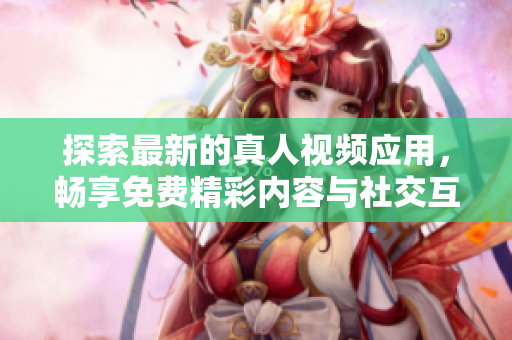 探索最新的真人视频应用，畅享免费精彩内容与社交互动体验