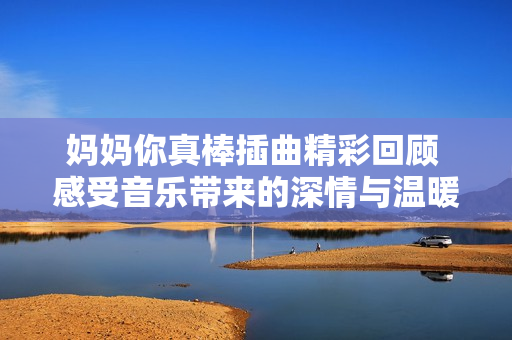 妈妈你真棒插曲精彩回顾 感受音乐带来的深情与温暖