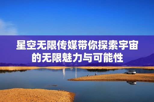星空无限传媒带你探索宇宙的无限魅力与可能性