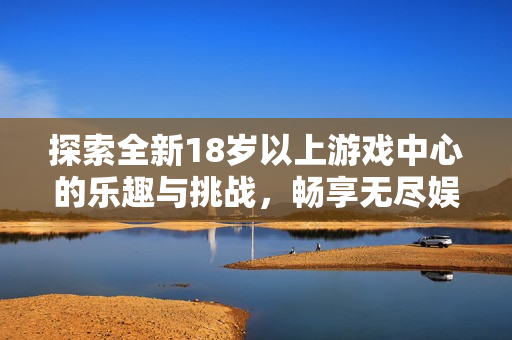 探索全新18岁以上游戏中心的乐趣与挑战，畅享无尽娱乐体验
