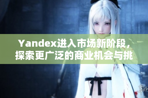 Yandex进入市场新阶段，探索更广泛的商业机会与挑战
