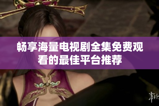 畅享海量电视剧全集免费观看的最佳平台推荐