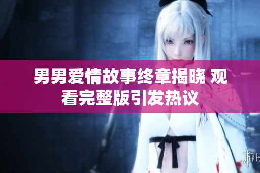男男爱情故事终章揭晓 观看完整版引发热议