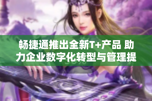 畅捷通推出全新T+产品 助力企业数字化转型与管理提升
