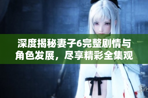 深度揭秘妻子6完整剧情与角色发展，尽享精彩全集观看体验