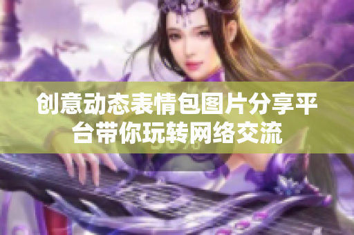 创意动态表情包图片分享平台带你玩转网络交流