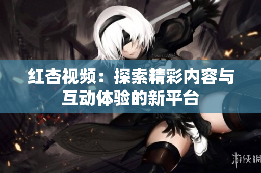 红杏视频：探索精彩内容与互动体验的新平台