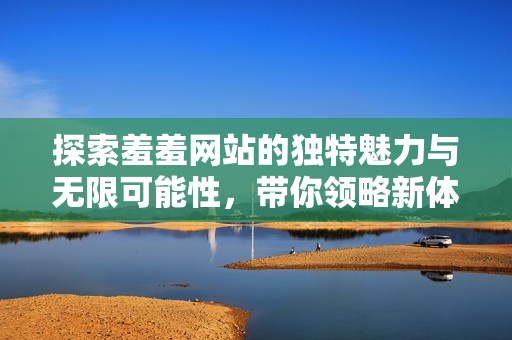 探索羞羞网站的独特魅力与无限可能性，带你领略新体验