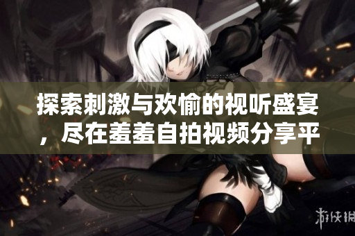 探索刺激与欢愉的视听盛宴，尽在羞羞自拍视频分享平台