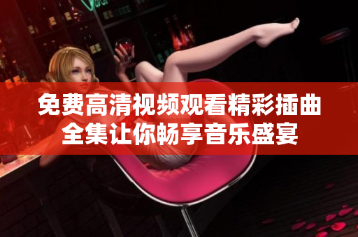 免费高清视频观看精彩插曲全集让你畅享音乐盛宴