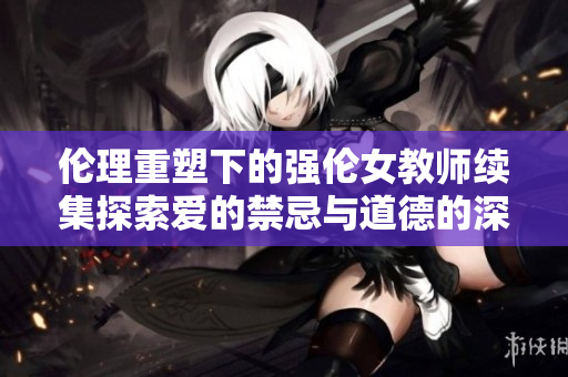 伦理重塑下的强伦女教师续集探索爱的禁忌与道德的深渊