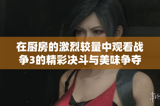 在厨房的激烈较量中观看战争3的精彩决斗与美味争夺战