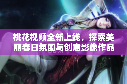 桃花视频全新上线，探索美丽春日氛围与创意影像作品