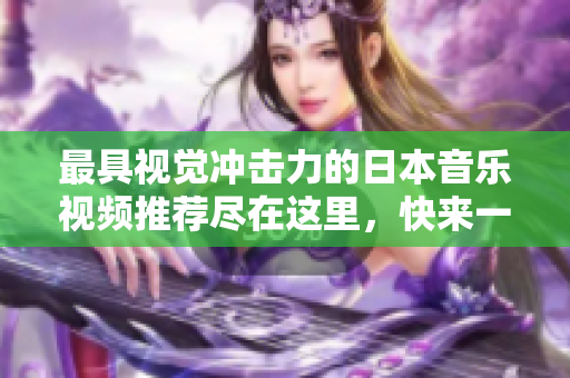 最具视觉冲击力的日本音乐视频推荐尽在这里，快来一探究竟吧
