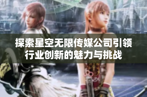 探索星空无限传媒公司引领行业创新的魅力与挑战