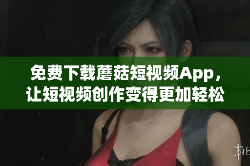 免费下载蘑菇短视频App，让短视频创作变得更加轻松有趣