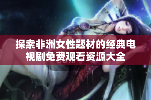 探索非洲女性题材的经典电视剧免费观看资源大全