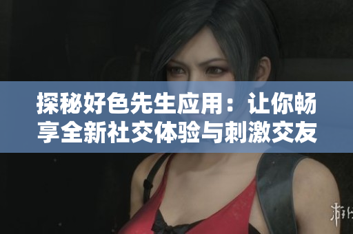 探秘好色先生应用：让你畅享全新社交体验与刺激交友乐趣