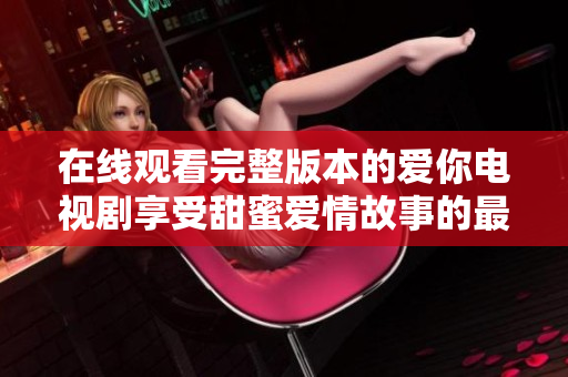在线观看完整版本的爱你电视剧享受甜蜜爱情故事的最佳选择