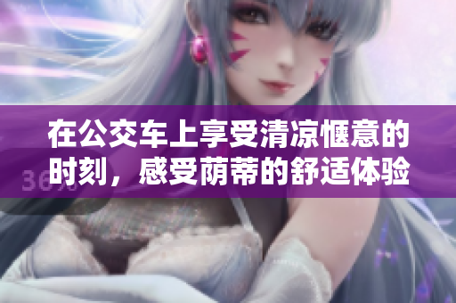 在公交车上享受清凉惬意的时刻，感受荫蒂的舒适体验视频
