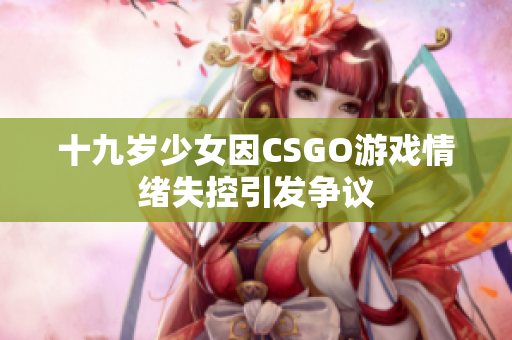 十九岁少女因CSGO游戏情绪失控引发争议