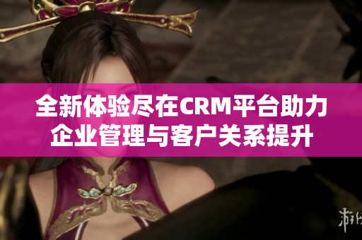 全新体验尽在CRM平台助力企业管理与客户关系提升