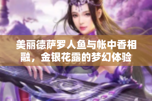 美丽德萨罗人鱼与帐中香相融，金银花露的梦幻体验