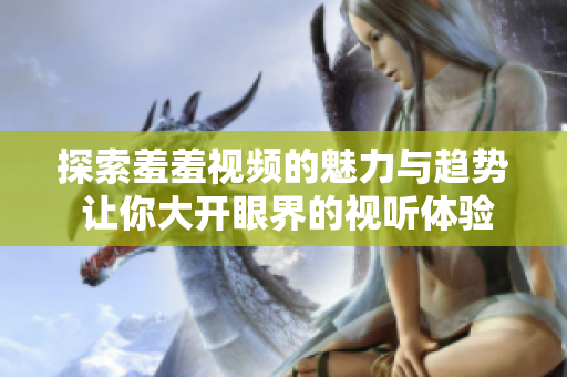 探索羞羞视频的魅力与趋势 让你大开眼界的视听体验