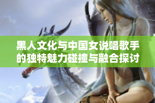 黑人文化与中国女说唱歌手的独特魅力碰撞与融合探讨