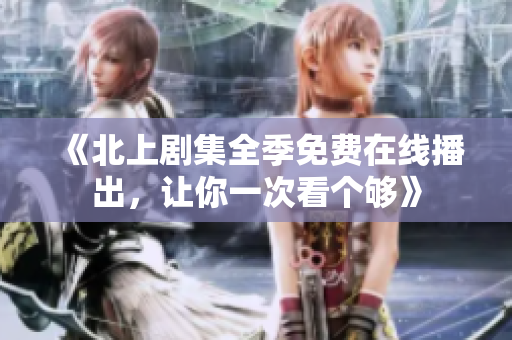 《北上剧集全季免费在线播出，让你一次看个够》