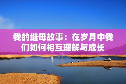 我的继母故事：在岁月中我们如何相互理解与成长