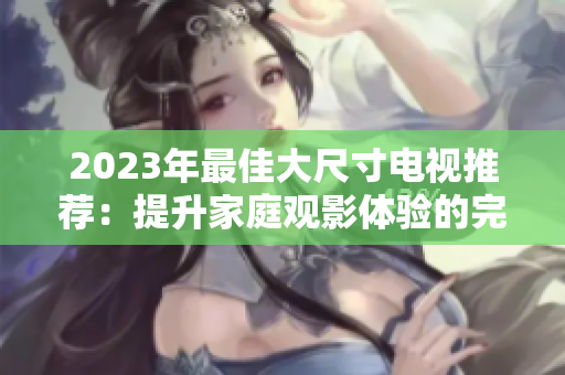 2023年最佳大尺寸电视推荐：提升家庭观影体验的完美选择