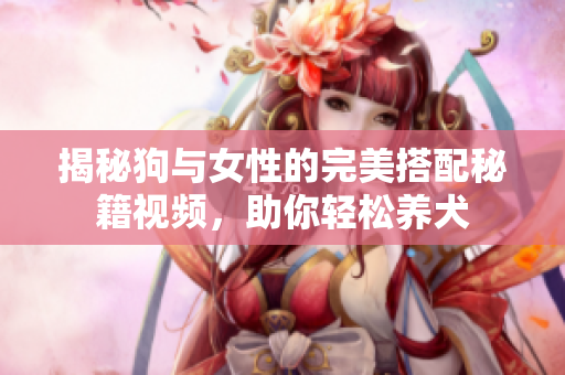 揭秘狗与女性的完美搭配秘籍视频，助你轻松养犬