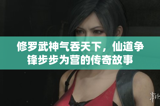 修罗武神气吞天下，仙道争锋步步为营的传奇故事