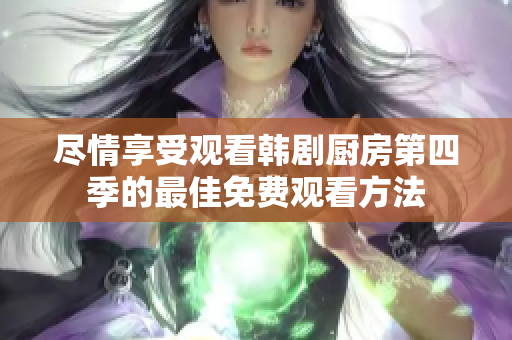 尽情享受观看韩剧厨房第四季的最佳免费观看方法