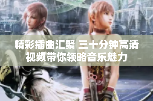 精彩插曲汇聚 三十分钟高清视频带你领略音乐魅力