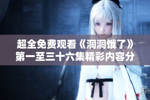 超全免费观看《洞洞饿了》第一至三十六集精彩内容分享