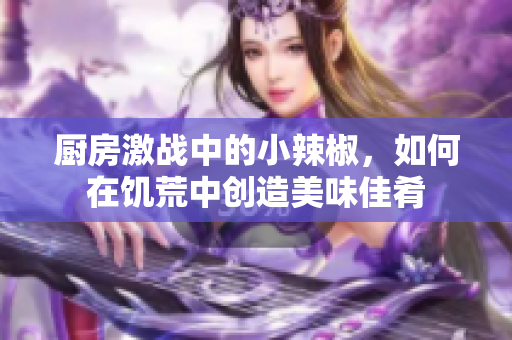 厨房激战中的小辣椒，如何在饥荒中创造美味佳肴