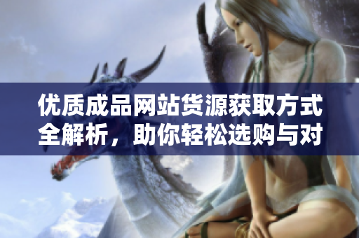 优质成品网站货源获取方式全解析，助你轻松选购与对接