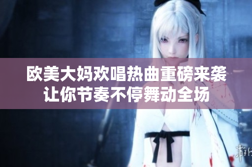 欧美大妈欢唱热曲重磅来袭让你节奏不停舞动全场