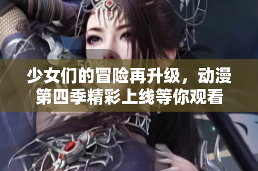 少女们的冒险再升级，动漫第四季精彩上线等你观看