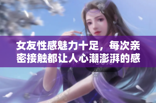 女友性感魅力十足，每次亲密接触都让人心潮澎湃的感受