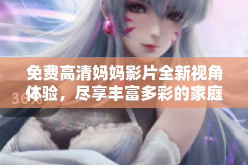 免费高清妈妈影片全新视角体验，尽享丰富多彩的家庭生活故事