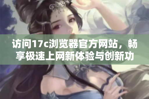 访问17c浏览器官方网站，畅享极速上网新体验与创新功能