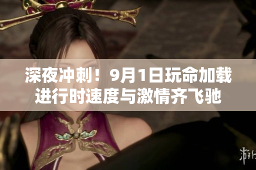 深夜冲刺！9月1日玩命加载进行时速度与激情齐飞驰
