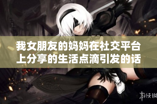 我女朋友的妈妈在社交平台上分享的生活点滴引发的话题