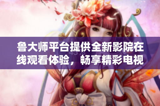鲁大师平台提供全新影院在线观看体验，畅享精彩电视视频内容
