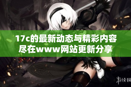 17c的最新动态与精彩内容尽在www网站更新分享