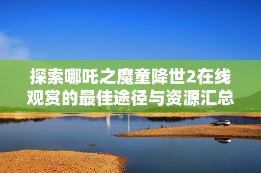 探索哪吒之魔童降世2在线观赏的最佳途径与资源汇总