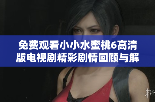 免费观看小小水蜜桃6高清版电视剧精彩剧情回顾与解析
